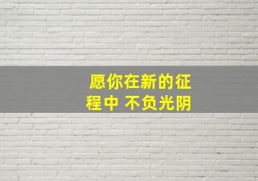 愿你在新的征程中 不负光阴